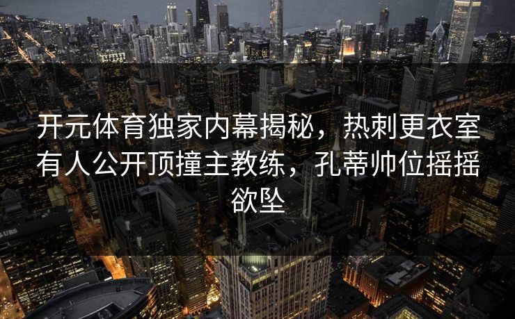 开元体育独家内幕揭秘，热刺更衣室有人公开顶撞主教练，孔蒂帅位摇摇欲坠