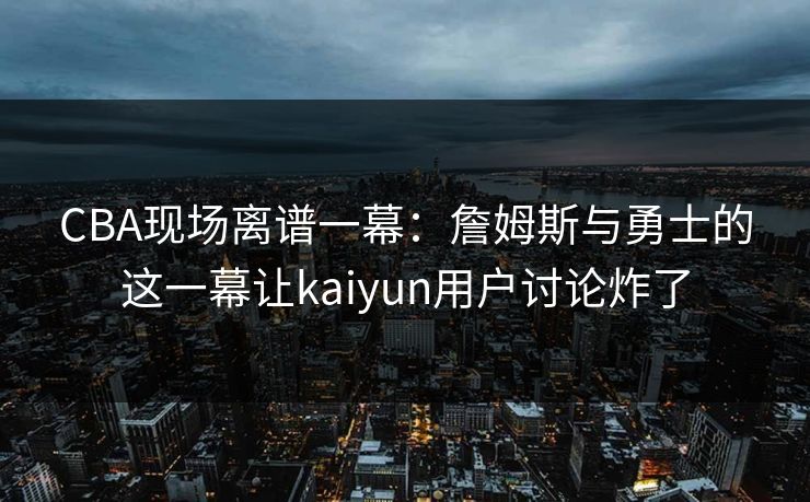 CBA现场离谱一幕：詹姆斯与勇士的这一幕让kaiyun用户讨论炸了