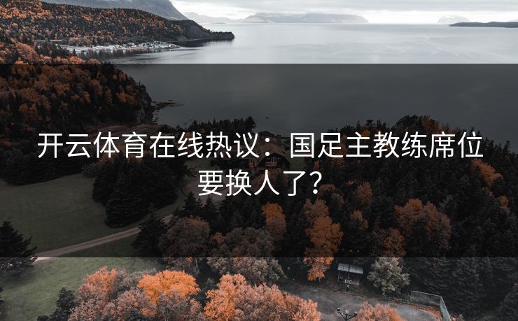 开云体育在线热议：国足主教练席位要换人了？