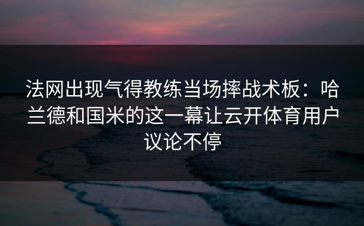 法网出现气得教练当场摔战术板：哈兰德和国米的这一幕让云开体育用户议论不停