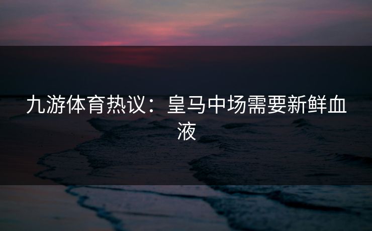 九游体育热议：皇马中场需要新鲜血液