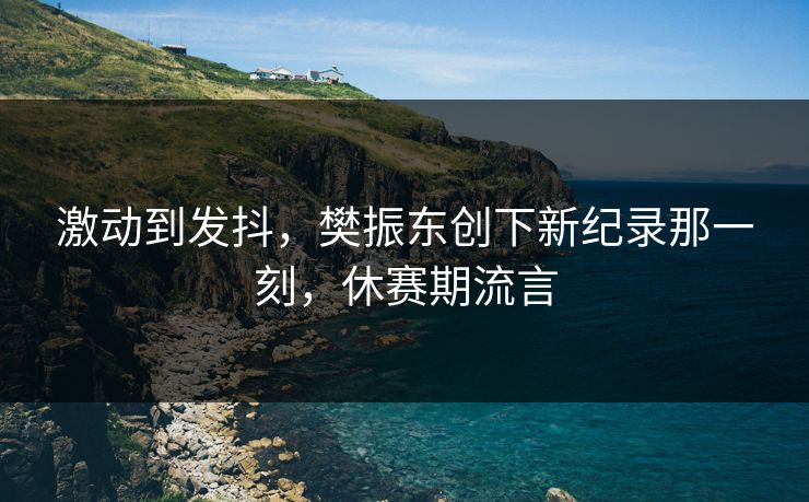 激动到发抖，樊振东创下新纪录那一刻，休赛期流言