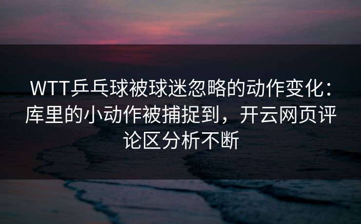 WTT乒乓球被球迷忽略的动作变化：库里的小动作被捕捉到，开云网页评论区分析不断