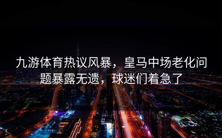 九游体育热议风暴,皇马中场老化问题暴露无遗,球迷们着急了 九游体育热议风暴,皇马中场老化问题暴露无遗,球迷们着急了