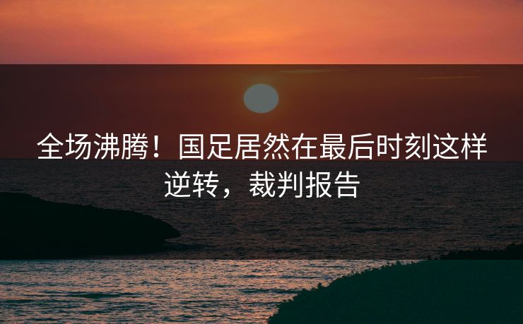 全场沸腾!国足居然在最后时刻这样逆转,裁判报告 全场沸腾!国足居然在最后时刻这样逆转,裁判报告