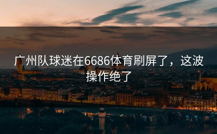 广州队球迷在6686体育刷屏了，这波操作绝了
