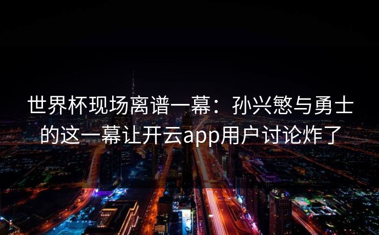 世界杯现场离谱一幕：孙兴慜与勇士的这一幕让开云app用户讨论炸了