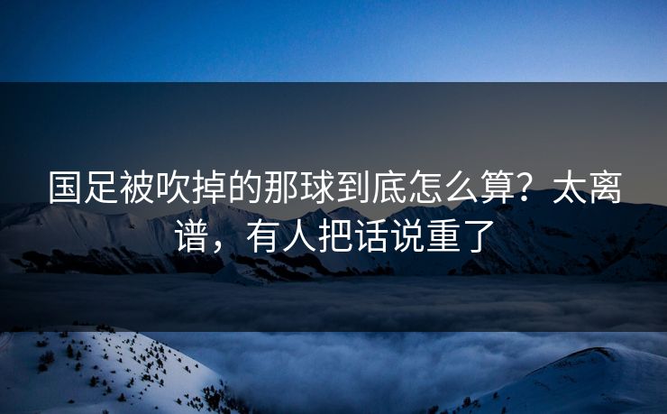 国足被吹掉的那球到底怎么算？太离谱，有人把话说重了